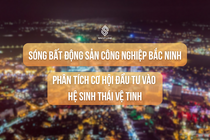 Vượt Lên Sóng Bất Động Sản Công Nghiệp Bắc Ninh: Phân Tích Cơ Hội Đầu Tư Vào Hệ Sinh Thái Vệ Tinh